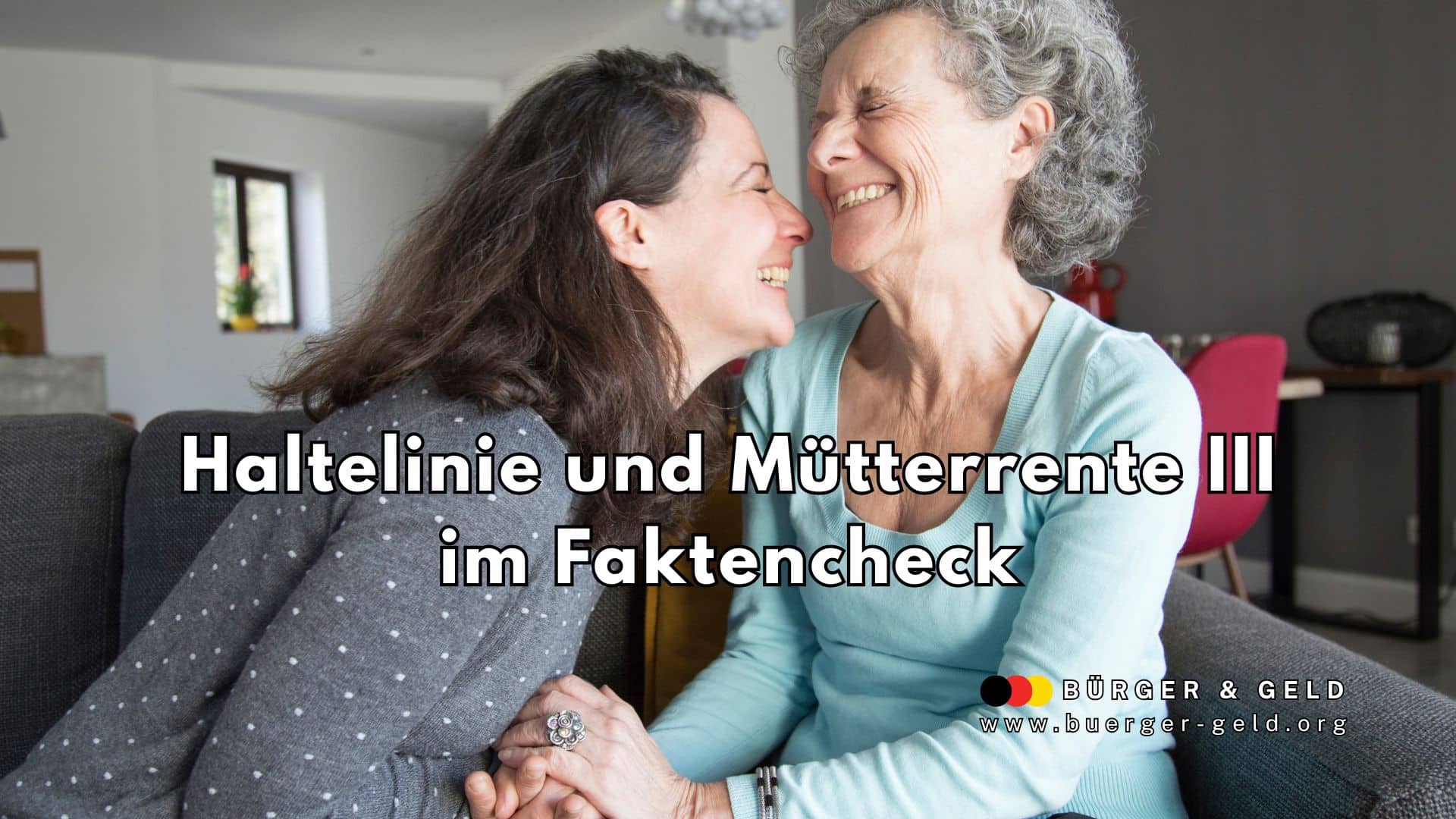 Zwei Frauen unterschiedlichen Alters sitzen sich in einem Wohnzimmer gegenüber, halten sich an den Händen und beugen sich einander vertrauensvoll zu. Im Vordergrund ist die Hand der älteren Frau mit einem auffälligen Ring zu sehen. Im Hintergrund erkennt man eine moderne, helle Wohnzimmereinrichtung mit Couch, Stühlen und Dekoration. Im Bild ist zudem ein großer Text eingeblendet: „Haltelinie und Mütterrente III im Faktencheck“. In der rechten unteren Ecke steht das Logo und der Name „Bürger & Geld“ sowie die URL „www.buerger-geld.org“.